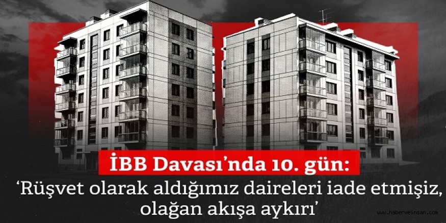 İBB Davası’nda 10. gün: ‘Rüşvet olarak aldığımız daireleri iade etmişiz, olağan akışa aykırı’